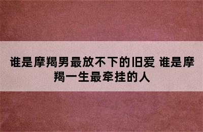 谁是摩羯男最放不下的旧爱 谁是摩羯一生最牵挂的人